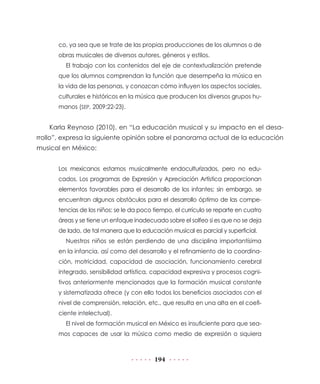 co, ya sea que se trate de las propias producciones de los alumnos o de
      obras musicales de diversos autores, géneros y estilos.
         El trabajo con los contenidos del eje de contextualización pretende
      que los alumnos comprendan la función que desempeña la música en
      la vida de las personas, y conozcan cómo influyen los aspectos sociales,
      culturales e históricos en la música que producen los diversos grupos hu-
      manos (SEP, 2009:22-23).


    Karla Reynoso (2010), en “La educación musical y su impacto en el desa-
rrollo”, expresa la siguiente opinión sobre el panorama actual de la educación
musical en México:


      Los mexicanos estamos musicalmente endoculturizados, pero no edu-
      cados. Los programas de Expresión y Apreciación Artística proporcionan
      elementos favorables para el desarrollo de los infantes; sin embargo, se
      encuentran algunos obstáculos para el desarrollo óptimo de las compe-
      tencias de los niños: se le da poco tiempo, el currículo se reparte en cuatro
      áreas y se tiene un enfoque inadecuado sobre el solfeo si es que no se deja
      de lado, de tal manera que la educación musical es parcial y superficial.
         Nuestros niños se están perdiendo de una disciplina importantísima
      en la infancia, así como del desarrollo y el refinamiento de la coordina-
      ción, motricidad, capacidad de asociación, funcionamiento cerebral
      integrado, sensibilidad artística, capacidad expresiva y procesos cogni-
      tivos anteriormente mencionados que la formación musical constante
      y sistematizada ofrece (y con ello todos los beneficios asociados con el
      nivel de comprensión, relación, etc., que resulta en una alta en el coefi-
      ciente intelectual).
         El nivel de formación musical en México es insuficiente para que sea-
      mos capaces de usar la música como medio de expresión o siquiera



                                          194
 