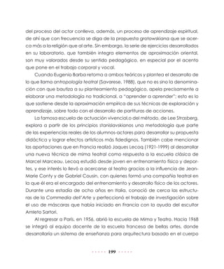 del proceso del actor conlleva, además, un proceso de aprendizaje espiritual,
de ahí que con frecuencia se diga de la propuesta grotowskiana que se acer-
ca más a la religión que al arte. Sin embargo, la serie de ejercicios desarrollados
en su laboratorio, que también integra elementos de aproximación oriental,
son muy valorados desde su sentido pedagógico, en especial por el acento
que pone en el trabajo corporal y vocal.
    Cuando Eugenio Barba retoma a ambos teóricos y plantea el desarrollo de
lo que llama antropología teatral (Savarese, 1988), que no es sino la denomina-
ción con que bautiza a su planteamiento pedagógico, apela precisamente a
elaborar una metodología no tradicional, a “aprender a aprender”; esto es lo
que sostiene desde la aproximación empírica de sus técnicas de exploración y
aprendizaje, sobre todo con el desarrollo de partituras de acciones.
    La famosa escuela de actuación vivencial,o del método, de Lee Strasberg,
explora a partir de los principios stanislavskianos una metodología que parte
de las experiencias reales de los alumnos-actores para desarrollar su propuesta
didáctica y lograr efectos artísticos más fidedignos. También cabe mencionar
las aportaciones que en Francia realizó Jaques Lecoq (1921-1999) al desarrollar
una nueva técnica de mima teatral como respuesta a la escuela clásica de
Marcel Marceau. Lecoq estudió desde joven en entrenamiento físico y depor-
tes, y ese interés lo llevó a acercarse al teatro gracias a la influencia de Jean-
Marie Conty y de Gabriel Cousin, con quienes formó una compañía teatral en
la que él era el encargado del entrenamiento y desarrollo físico de los actores.
Durante una estadía de ocho años en Italia, conoció de cerca las estructu-
ras de la Commedia dell’Arte y perfeccionó el trabajo de investigación sobre
el uso de máscaras que había iniciado en Francia con la ayuda del escultor
Amleto Sartori.
    Al regresar a París, en 1956, abrió la escuela de Mima y Teatro. Hacia 1968
se integró al equipo docente de la escuela francesa de bellas artes, donde
desarrollaría un sistema de enseñanza para arquitectura basado en el cuerpo


                                       199
 