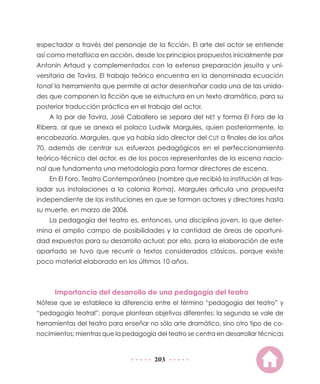 espectador a través del personaje de la ficción. El arte del actor se entiende
así como metafísica en acción, desde los principios propuestos inicialmente por
Antonin Artaud y complementados con la extensa preparación jesuita y uni-
versitaria de Tavira. El trabajo teórico encuentra en la denominada ecuación
tonal la herramienta que permite al actor desentrañar cada una de las unida-
des que componen la ficción que se estructura en un texto dramático, para su
posterior traducción práctica en el trabajo del actor.
    A la par de Tavira, José Caballero se separa del NET y forma El Foro de la
Ribera, al que se anexa el polaco Ludwik Margules, quien posteriormente, lo
encabezaría. Margules, que ya había sido director del CUT a finales de los años
70, además de centrar sus esfuerzos pedagógicos en el perfeccionamiento
teórico-técnico del actor, es de los pocos representantes de la escena nacio-
nal que fundamenta una metodología para formar directores de escena.
    En El Foro, Teatro Contemporáneo (nombre que recibió la institución al tras-
ladar sus instalaciones a la colonia Roma), Margules articula una propuesta
independiente de las instituciones en que se forman actores y directores hasta
su muerte, en marzo de 2006.
    La pedagogía del teatro es, entonces, una disciplina joven, lo que deter-
mina el amplio campo de posibilidades y la cantidad de áreas de oportuni-
dad expuestas para su desarrollo actual; por ello, para la elaboración de este
apartado se tuvo que recurrir a textos considerados clásicos, porque existe
poco material elaborado en los últimos 10 años.



      Importancia del desarrollo de una pedagogía del teatro
Nótese que se establece la diferencia entre el término “pedagogía del teatro” y
“pedagogía teatral”, porque plantean objetivos diferentes: la segunda se vale de
herramientas del teatro para enseñar no sólo arte dramático, sino otro tipo de co-
nocimientos; mientras que la pedagogía del teatro se centra en desarrollar técnicas


                                       203
 