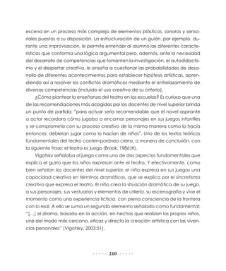 escena en un proceso más complejo de elementos plásticos, sonoros y senso-
riales puestos a su disposición. La estructuración de un guión, por ejemplo, du-
rante una improvisación, le permite entender al alumno las diferentes caracte-
rísticas que conforma una lógica argumental pero, además, ante la necesidad
del desarrollo de competencias que fomenten la investigación, el autodidactis-
mo y el despertar creativo, le enseña a cuestionar las probabilidades de desa-
rrollo de diferentes acontecimientos para establecer hipótesis artísticas, apren-
diendo así a resolver los conflictos dramáticos mediante el entrelazamiento de
diversas competencias (incluido el uso creativo de su criterio).
    ¿Cómo plantear la enseñanza del teatro en las escuelas? Es curioso que una
de las recomendaciones más acogidas por los docentes de nivel superior brinda
un punto de partida: “para actuar sería recomendable que el novel aspirante
a actor recordara cómo jugaba a encarnar personajes en sus juegos infantiles
y se comprometa con su proceso creativo de la misma manera como lo hacía
entonces; debieran jugar como lo hacían de niños”. Uno de los textos teóricos
fundamentales del teatro contemporáneo cierra, a manera de conclusión, con
la siguiente frase: el teatro es juego (Brook, 1986:IX).
    Vigotsky señalaba al juego como uno de dos aspectos fundamentales que
explica el gusto que los niños expresan ante el teatro. Y efectivamente, como
bien señalan los docentes del nivel superior, el niño expresa en sus juegos una
capacidad creativa en términos dramáticos, que se explica por el sincretismo
creativo que expresa el teatro. El niño crea la situación dramática de su juego,
a sus personajes, sus vestuarios y elementos de utilería, su escenografía y vive el
momento como una experiencia ficticia, con plena consciencia de la frontera
con lo real. A ello se suma un segundo elemento señalado como fundamental:
“[…] el drama, basado en la acción, en hechos que realizan los propios niños,
une del modo más cercano, eficaz y directo la creación artística con las viven-
cias personales” (Vigotsky, 2003:51).




                                         210
 
