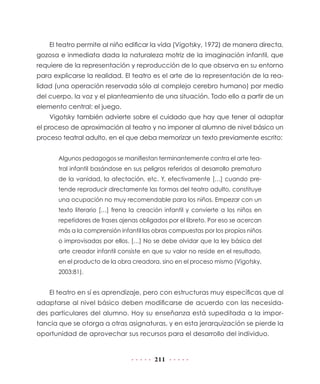 El teatro permite al niño edificar la vida (Vigotsky, 1972) de manera directa,
gozosa e inmediata dada la naturaleza motriz de la imaginación infantil, que
requiere de la representación y reproducción de lo que observa en su entorno
para explicarse la realidad. El teatro es el arte de la representación de la rea-
lidad (una operación reservada sólo al complejo cerebro humano) por medio
del cuerpo, la voz y el planteamiento de una situación. Todo ello a partir de un
elemento central: el juego.
    Vigotsky también advierte sobre el cuidado que hay que tener al adaptar
el proceso de aproximación al teatro y no imponer al alumno de nivel básico un
proceso teatral adulto, en el que deba memorizar un texto previamente escrito:


       Algunos pedagogos se manifiestan terminantemente contra el arte tea-
       tral infantil basándose en sus peligros referidos al desarrollo prematuro
       de la vanidad, la afectación, etc. Y, efectivamente […] cuando pre-
       tende reproducir directamente las formas del teatro adulto, constituye
       una ocupación no muy recomendable para los niños. Empezar con un
       texto literario […] frena la creación infantil y convierte a los niños en
       repetidores de frases ajenas obligados por el libreto. Por eso se acercan
       más a la comprensión infantil las obras compuestas por los propios niños
       o improvisadas por ellos. […] No se debe olvidar que la ley básica del
       arte creador infantil consiste en que su valor no reside en el resultado,
       en el producto de la obra creadora, sino en el proceso mismo (Vigotsky,
       2003:81).


    El teatro en sí es aprendizaje, pero con estructuras muy específicas que al
adaptarse al nivel básico deben modificarse de acuerdo con las necesida-
des particulares del alumno. Hoy su enseñanza está supeditada a la impor-
tancia que se otorga a otras asignaturas, y en esta jerarquización se pierde la
oportunidad de aprovechar sus recursos para el desarrollo del individuo.


                                         211
 
