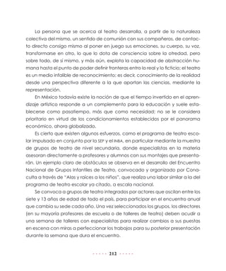 La persona que se acerca al teatro desarrolla, a partir de la naturaleza
colectiva del mismo, un sentido de comunión con sus compañeros, de contac-
to directo consigo mismo al poner en juego sus emociones, su cuerpo, su voz,
transformarse en otro, lo que lo dota de consciencia sobre la otredad, pero
sobre todo, de sí mismo, y más aún, explota la capacidad de abstracción hu-
mana hasta el punto de poder definir fronteras entro lo real y lo ficticio; el teatro
es un medio infalible de reconocimiento; es decir, conocimiento de la realidad
desde una perspectiva diferente a la que aportan las ciencias, mediante la
representación.
    En México todavía existe la noción de que el tiempo invertido en el apren-
dizaje artístico responde a un complemento para la educación y suele esta-
blecerse como pasatiempo, más que como necesidad; no se le considera
prioritario en virtud de los condicionamientos establecidos por el panorama
económico, ahora globalizado.
    Es cierto que existen algunos esfuerzos, como el programa de teatro esco-
lar impulsado en conjunto por la SEP y el INBA, en particular mediante la muestra
de grupos de teatro de nivel secundaria, donde especialistas en la materia
asesoran directamente a profesores y alumnos con sus montajes que presenta-
rán. Un ejemplo claro de obstáculos se observa en el desarrollo del Encuentro
Nacional de Grupos Infantiles de Teatro, convocado y organizado por Cona-
culta a través de “Alas y raíces a los niños”, que realiza una labor similar a la del
programa de teatro escolar ya citado, a escala nacional.
    Se convoca a grupos de teatro integrados por actores que oscilan entre los
siete y 13 años de edad de todo el país, para participar en el encuentro anual
que cambia su sede cada año. Una vez seleccionados los grupos, los directores
(en su mayoría profesores de escuela o de talleres de teatro) deben acudir a
una semana de talleres con especialistas para realizar cambios a sus puestas
en escena con miras a perfeccionar los trabajos para su posterior presentación
durante la semana que dura el encuentro.


                                        212
 