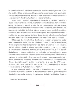 un cuadro específico, de manera diferente a una pequeña originaria de los ba-
rrios emblemáticos londinenses. Ninguna de las versiones es mejor que la otra,
sólo son formas diferentes de teatralidad que expresan por igual distintas ma-
neras de manifestación cultural del ser, o personalidades.
       Junto con esto, el British Council pone a disposición del internauta, herramien-
tas de consulta en línea; además, resalta la recomendación de Drama with Chil-
dren (1999) escrito por Sarah Phillips, no sólo por su contenido sino porque expresa
la importancia que tiene la enseñanza del teatro y cómo impulsa la difusión y ela-
boración de materiales didácticos sobre el tema, así como su edición y publica-
ción. No se trata de una actitud de apoyo, ni siquiera de compromiso con la edu-
cación, sino que es una profunda toma de conciencia sobre la importancia del
arte en la enseñanza básica, ubicándola como prioridad en políticas públicas.
       El liderazgo del Reino Unido y de Alemania respecto al desarrollo peda-
gógico del teatro, no sólo se explica por la rica tradición histórica teatral que
define en gran medida la importancia de dichos programas en sus escuelas,
sino por el interés (Brook, 1987) que sus gobiernos y sociedades aportan; a ellos
se suma Australia, heredera de la riqueza cultural británica que en la actuali-
dad plantea innovaciones interesantes matizadas por los particulares rasgos
culturales de dicha nación. Un poco detrás están Rusia, Uganda y Brasil, que ya
expresan la conformación de programas de estudio y eventos paralelos (con-
gresos, seminarios y festivales), donde el tema central lo ocupa la enseñanza
del arte dramático dirigido a niños y jóvenes. Éste es el caso del 17º Congreso
Mundial Drama en la Educación, de 2009, organizado por el Österreichischen
Bundesverband für Außerberufliches Theater.13
       En este congreso participaron como exponentes Brad Haseman, de
Queensland University, Australia; la doctora Christel Hoffman, por la Academy
Osnabrück, Alemania; el doctor Andy Kempe, de la Universidad de Reading,

13
     Véase en: http://www.oebvtheater.at/



                                            214
 