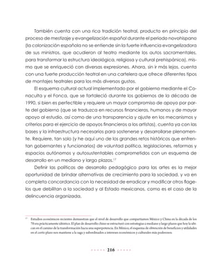 También cuenta con una rica tradición teatral, producto en principio del
proceso de mestizaje y evangelización español durante el periodo novohispano
(la colonización española no se entiende sin la fuerte influencia evangelizadora
de sus ministros, que acudieron al teatro mediante los autos sacramentales,
para transformar la estructura ideológica, religiosa y cultural prehispánica), mis-
mo que se enriqueció con diversas expresiones. Ahora, sin ir más lejos, cuenta
con una fuerte producción teatral en una cartelera que ofrece diferentes tipos
de montajes teatrales para los más diversos gustos.
       El esquema cultural actual implementado por el gobierno mediante el Co-
naculta y el Fonca, que se fortaleció durante los gobiernos de la década de
1990, si bien es perfectible y requiere un mayor compromiso de apoyo por par-
te del gobierno (que se traduzca en recursos financieros, humanos y de mayor
apoyo al estudio, así como de una transparencia y ajuste en los mecanismos y
criterios para el ejercicio de apoyos financieros a los artistas), cuenta ya con las
bases y la infraestructura necesarios para sostenerse y desarrollarse plenamen-
te. Requiere, tan solo (y he aquí uno de los grandes retos históricos que enfren-
tan gobernantes y funcionarios) de voluntad política, legislaciones, reformas y
espacios autónomos y autosustentables comprometidos con un esquema de
desarrollo en un mediano y largo plazos.17
       Definir las políticas de desarrollo pedagógico para las artes es la mejor
oportunidad de brindar alternativas de crecimiento para la sociedad, y va en
completa concordancia con la necesidad de erradicar y modificar otros flage-
los que debilitan a la sociedad y al Estado mexicanos, como es el caso de la
delincuencia organizada.



17
     Estudios económicos recientes demuestran que el nivel de desarrollo que compartíamos México y China en la década de los
     70 era prácticamente idéntico. El plan de desarrollo chino se estructuró con estrategias a mediano y largo plazos que hoy la ubi-
     can en el camino de la transformación hacia una superpotencia. En México, el esquema de obtención de beneficios y utilidades
     en el corto plazo nos mantiene a la saga y subordinados a intereses económicos y culturales más poderosos.



                                                                216
 