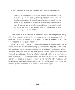 Concluyendo este capítulo, tomemos en cuenta la siguiente cita:


       El silencio tiene dos polaridades. Hay un silencio muerto, el silencio de
       los muertos, que no nos es de ayuda a ninguno de nosotros, y existe otro
       silencio –que constituye el momento supremo de comunicación–, el mo-
       mento en que las personas, en general divididas entre sí por cualquier
       clase de barrera naturalmente humana, súbitamente se descubren uni-
       das en verdad. Entre los dos silencios están las áreas en que se alzan
       todas las preguntas (Brook, 1999:IX).


    Todo lo que se muestra sobre un escenario teatral está cargado de un sig-
nificado; si no es así, está muerto. Una persona que no es capaz de significarse
a sí misma y a otro en la vida (y dicen que la vida es un escenario), no podrá
hacer re-sonar su voz, guardará silencio.
    Quien se acerca al teatro no puede interpretar la vida como un simple
transcurrir. Puede interpretarla como juego, como una tragedia o una come-
dia, puede percibirla cargada de diferentes tonalidades y sonidos, de diferen-
tes voces, como aquéllas que resuenan en el escenario, y con ellas representar
el mundo y explicarse a sí mismo ante la realidad. El teatro es la confirmación
de la representación, desde su sentido más aristotélico hasta el más idílico. El
teatro hace presente porque es acción, y como dijera Peter Brook, es juego, el
juego de hacer presente, de re-presentarse, de transformar el presente, de una
manera que los medios de comunicación no pueden lograr.




                                          218
 