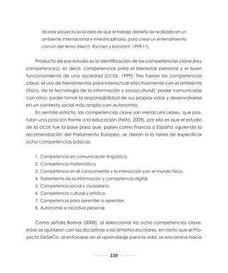 de este proyecto es la idea de que el trabajo debería ser realizado en un
       ambiente internacional e interdisciplinario, para crear un entendimiento
       común del tema (Herch, Rychen y Konstant, 1999:11).


    Producto de ese estudio es la identificación de las competencias clave (key
competences); es decir, competencias para el bienestar personal y el buen
funcionamiento de una sociedad (OCDE, 1999). Tres fueron las competencias
clave: el uso de herramientas para interactuar efectivamente con el ambiente
(físico, de la tecnología de la información y sociocultural); poder comunicarse
con otros; poder tomar la responsabilidad de sus propias vidas y desenvolverse
en un contexto social más amplio con autonomía.
    En sentido estricto, las competencias clave son metacurriculares, que pos-
tulan una posición frente a la educación (Feito, 2009), por ello es que el estudio
de la OCDE fue la base para que, países como Francia o España siguiendo la
recomendación del Parlamento Europeo, se dieran a la tarea de especificar
ocho competencias básicas:


    1. Competencia en comunicación lingüística.
    2. Competencia matemática.
    3. Competencia en el conocimiento y la interacción con el mundo físico.
    4. Tratamiento de la información y competencia digital.
    5. Competencia social y ciudadana.
    6. Competencia cultural y artística.
    7. Competencia para aprender a aprender.
    8. Autonomía e iniciativa personal.


    Como señala Bolívar (2008), al seleccionar las ocho competencias clave,
éstas se ajustaron con las disciplinas o los ámbitos escolares, en tanto que el Pro-
yecto DeSeCo, al enfocarse en el aprendizaje para la vida, se encamina hacia


                                           220
 