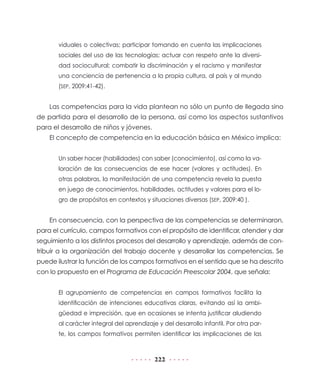 viduales o colectivas; participar tomando en cuenta las implicaciones
       sociales del uso de las tecnologías; actuar con respeto ante la diversi-
       dad sociocultural; combatir la discriminación y el racismo y manifestar
       una conciencia de pertenencia a la propia cultura, al país y al mundo
       (SEP, 2009:41-42).


    Las competencias para la vida plantean no sólo un punto de llegada sino
de partida para el desarrollo de la persona, así como los aspectos sustantivos
para el desarrollo de niños y jóvenes.
    El concepto de competencia en la educación básica en México implica:


       Un saber hacer (habilidades) con saber (conocimiento), así como la va-
       loración de las consecuencias de ese hacer (valores y actitudes). En
       otras palabras, la manifestación de una competencia revela la puesta
       en juego de conocimientos, habilidades, actitudes y valores para el lo-
       gro de propósitos en contextos y situaciones diversas (SEP, 2009:40 ).


    En consecuencia, con la perspectiva de las competencias se determinaron,
para el currículo, campos formativos con el propósito de identificar, atender y dar
seguimiento a los distintos procesos del desarrollo y aprendizaje, además de con-
tribuir a la organización del trabajo docente y desarrollar las competencias. Se
puede ilustrar la función de los campos formativos en el sentido que se ha descrito
con lo propuesto en el Programa de Educación Preescolar 2004, que señala:


       El agrupamiento de competencias en campos formativos facilita la
       identificación de intenciones educativas claras, evitando así la ambi-
       güedad e imprecisión, que en ocasiones se intenta justificar aludiendo
       al carácter integral del aprendizaje y del desarrollo infantil. Por otra par-
       te, los campos formativos permiten identificar las implicaciones de las



                                           222
 