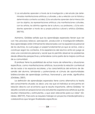 1) Los estudiantes aprenden a través de la investigación y del estudio (de deter-
      minadas manifestaciones artísticas y culturales, y de su relación con la historia y
      determinados contextos sociales); 2) los estudiantes aprenden de la interacción
      con los objetos, las representaciones artísticas y las manifestaciones culturales,
      con los artistas, los distintos agentes de la cultura y sus profesores, y 3) los estu-
      diantes aprenden a través de su propia práctica cultural y artística (Giráldez,
      2007:95).


    Asimismo, Giráldez señala que los aprendizajes esperados tienen que ver
con tres procesos básicos: percepción, producción e investigación-reflexión.
Esos aprendizajes están íntimamente relacionados con la experiencia personal
de los alumnos, la cual juega un papel fundamental ya que se actúa, crea y
construye según los contextos. Si la experiencia del alumno entra en juego se
crea una conciencia personal y social que le permite observar los problemas
desde diferentes perspectivas y entenderse como parte de la mejora continua
de su comunidad.
    El profesor tiene la posibilidad de echar mano de referentes y situaciones
específicas, como manifestaciones artísticas, buscando la relación contextual
de las aulas o los espacios escolares, y las características del entorno de de-
sarrollo del alumno, brindando y potenciando el cúmulo de oportunidades
bidireccionales de aprendizaje continuo, transversal y, por ende, significativo
(Giráldez, 2007).
    La definición de aprendizajes esperados tiene como alternativa la teoría
del conocimiento situado; es decir, una vez que el individuo se encuentra en
relación directa con el entorno que le resulta importante, afirma Giráldez “el
desafío consiste en proporcionar a los estudiantes experiencias artísticas que les
resulten interesantes y estimulantes, y que sean relevantes para sus vidas” (Gi-
ráldez, 2007:97). Para esto se requiere trabajar en proyectos interdisciplinarios y
colaborativos que tengan finalidades específicas:


                                           228
 