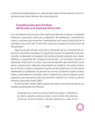 constituyen el aprendizaje en sí, además del propio reconocimiento y de la im-
portancia que cada individuo dé a estos espacios.



      Consideraciones para el trabajo
      del docente en la enseñanza de las artes

En la actualidad se busca que cada sujeto sea capaz de conseguir un desarrollo
intelectual y personal a través de la adquisición de habilidades, conocimientos,
valores y actitudes que le permitan desempeñarse de manera satisfactoria en la
sociedad; como se ha visto, el arte tiene mucho que aportar a la consecución de
este propósito.
    Algunos autores señalan que para el desarrollo de las competencias ar-
tísticas es necesario considerar los siguientes factores: el desarrollo de la per-
cepción, el desarrollo cronológico del individuo (edad), además de su dispo-
nibilidad y capacidad de manejar la información y la actividad concreta a
desarrollar. Propiciar en los niños y las niñas la expresión de sentimientos, emo-
ciones y sensaciones, utilizando como medios las imágenes, los colores, el soni-
do, la música; es decir, la expresión creativa de los estudiantes. A través de las
habilidades ya adoptadas se generan las nuevas, incitando al sujeto a desa-
rrollar un pensamiento complejo crítico y reflexivo; por ello se propone que la
asignatura sea transversal, para que permita la relación con cada una de las
materias curriculares (Pérez, 2001).
    En este sentido, Morton (2001) aporta otra idea central que rescata la na-
turaleza del desarrollo del individuo:


       El lenguaje oral y escrito, así como los distintos lenguajes y materiales de
       las distintas disciplinas artísticas (música, danza, teatro, artes plásticas)
       constituyen sistemas simbólicos culturales mediante los cuales el niño



                                           230
 