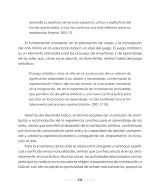desarrolla su repertorio de recursos expresivos, críticos y explicativos del
       mundo que le rodea, y a la vez construye una visión reflexiva sobre sus
       experiencias (Morton, 2001:17).


    Es fundamental considerar, en la planeación de clases y la concepción
del arte mismo en la educación básica, la idea del juego. El juego simbólico
es un elemento primordial para los procesos de enseñanza y de aprendizaje
de las artes que, como ya se apuntó, no tiene límites. Morton habla del juego
simbólico:


       El juego simbólico inicia al niño en la construcción de un sistema de
       significantes adaptables a sus deseos y necesidades, conformando la
       representación interna del mundo exterior, la cual puede manejarse
       en la imaginación, de ahí la importancia de incorporar las actividades
       que permiten las disciplinas artísticas y una nueva actitud lúdica para
       rescatar, en los procesos de aprendizaje, no sólo la reflexión sino el for-
       talecimiento del proceso creativo (Morton, 2001:17-18).


    Además del desarrollo lúdico, el alumno requiere de un proceso de asimi-
lación y acomodación de la experiencia creativa para el aprendizaje de las
artes, mismo que permitirá el desarrollo de la asimilación artística, conformado
por el nivel de conocimiento sobre arte y la capacidad de percibir, compren-
der y valorar la experiencia estética, consiguiendo así, propiamente, la inicia-
ción al arte.
    Para la enseñanza de las artes se debe evitar otorgarle un enfoque superfi-
cial y centrado en las manualidades, sentido que con frecuencia se le da, erró-
neamente, en la práctica. Muchas veces, las actividades relacionadas con las
artes que se realizan en la escuela se dirigen a experiencias de maduración o
lúdicas; con ello se pierde la oportunidad de extraer más beneficios, porque se


                                          231
 
