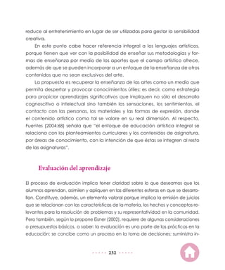 reduce al entretenimiento en lugar de ser utilizadas para gestar la sensibilidad
creativa.
    En este punto cabe hacer referencia integral a los lenguajes artísticos,
porque tienen que ver con la posibilidad de enseñar sus metodologías y for-
mas de enseñanza por medio de los aportes que el campo artístico ofrece,
además de que se pueden incorporar a un enfoque de la enseñanza de otros
contenidos que no sean exclusivos del arte.
    La propuesta es recuperar la enseñanza de las artes como un medio que
permita despertar y provocar conocimientos útiles; es decir, como estrategia
para propiciar aprendizajes significativos que impliquen no sólo el desarrollo
cognoscitivo o intelectual sino también las sensaciones, los sentimientos, el
contacto con las personas, los materiales y las formas de expresión, donde
el contenido artístico como tal se valore en su real dimensión. Al respecto,
Fuentes (2004:68) señala que “el enfoque de educación artística integral se
relaciona con los planteamientos curriculares y los contenidos de asignatura,
por áreas de conocimiento, con la intención de que éstas se integren al resto
de las asignaturas”.



      Evaluación del aprendizaje

El proceso de evaluación implica tener claridad sobre lo que deseamos que los
alumnos aprendan, asimilen y apliquen en las diferentes esferas en que se desarro-
llan. Constituye, además, un elemento valoral porque implica la emisión de juicios
que se relacionan con las características de la materia, los hechos y conceptos re-
levantes para la resolución de problemas y su representatividad en la comunidad.
Pero también, según lo propone Eisner (2002), requiere de algunas consideraciones
o presupuestos básicos, a saber: la evaluación es una parte de las prácticas en la
educación; se concibe como un proceso en la toma de decisiones; suministra in-



                                       232
 