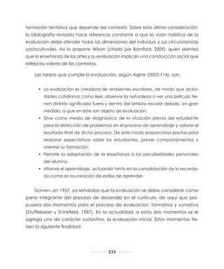 formación tentativa que depende del contexto. Sobre esta última consideración,
la bibliografía revisada hace referencia constante a que la visión holística de la
evaluación debe atender todas las dimensiones del individuo y sus circunstancias
socioculturales. Así lo propone Wilson (citado por Bamford, 2009), quien plantea
que la enseñanza de las artes y su evaluación implican una construcción social que
refleja los valores de los contextos.

    Las tareas que cumple la evaluación, según Agirre (2005:114), son:


      • La evaluación es creadora de ambientes escolares, de modo que activi-
         dades cotidianas como leer, observar la naturaleza o ver una película tie-
         nen distinto significado fuera y dentro del ámbito escolar debido, en gran
         medida, a que en éste son objeto de evaluación.
      • Sirve como medio de diagnóstico de la situación previa del estudiante
         para la detección de problemas en el proceso de aprendizaje y valorar el
         resultado final de dicho proceso. De este modo proporciona pautas para
         elaborar expectativas sobre los estudiantes, prever comportamientos y
         orientar su formación.
      • Permite la adaptación de la enseñanza a las peculiaridades personales
         del alumno.
      • Afianza el aprendizaje, actuando tanto en la consolidación de lo recorda-
         do como en la creación de estilos de aprender.


    Scriven, en 1967, ya señalaba que la evaluación se debe considerar como
parte integrante del proceso de desarrollo en el currículo, de aquí que pro-
pusiera dos momentos para el proceso de evaluación: formativa y sumativa
(Stufflebean y Shinkfield, 1987). En la actualidad, a estos dos momentos se le
agrega uno de carácter sustantivo, la evaluación inicial. Estos momentos tie-
nen la siguiente finalidad:




                                        233
 
