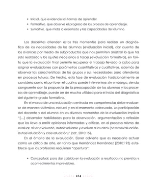 • Inicial, que evidencie las formas de aprender.
     • Formativa, que observe el progreso de los proesos de aprendizaje.
     • Sumativa, que mida lo enseñado y las capacidades del alumno.



    Los docentes atienden estos tres momentos para realizar un diagnós-
tico de las necesidades de los alumnos (evaluación inicial), dar cuenta de
los avances por medio de subproductos que nos permiten analizar lo que ha
sido realizado y los ajustes necesarios a hacer (evaluación formativa), en tan-
to que la evaluación final permite recuperar el trabajo llevado a cabo para
asignar evaluaciones con parámetros cuantitativos y cualitativos, además de
observar las características de los grupos y sus necesidades para atenderlas
en procesos futuros. De hecho, esta fase de evaluación tradicionalmente se
considera como el punto en el cual no puede intervenirse; sin embargo, siendo
congruente con la propuesta de la preocupación de los alumnos y los proce-
sos de aprendizaje, puede ser de mucha utilidad para el inicio del diagnóstico
del siguiente grado formativo.
    En el marco de una educación centrada en competencias debe evaluar-
se de manera sistémica, natural y en el momento adecuado. La participación
del docente y del alumno en los diversos momentos de la evaluación implica
“[…] desarrollar habilidades para la observación, argumentación y reflexión
que los lleva a emitir opiniones informadas y críticas, en el proceso mismo de
evaluar, al ser evaluado, autoevaluarse y evaluar a los otros (heteroevaluación,
autoevaluación y coevaluación)” (SEP, 2010:15).
    En el ámbito de la evaluación, Eisner advierte que es necesario actuar
como un crítico de arte, en tanto que Hernández Hernández (2010:193) esta-
blece que los profesores requieren “apertura”:


     • Conceptual, para dar cabida en la evaluación a resultados no previstos y
        acontecimientos imprevisibles.



                                         234
 