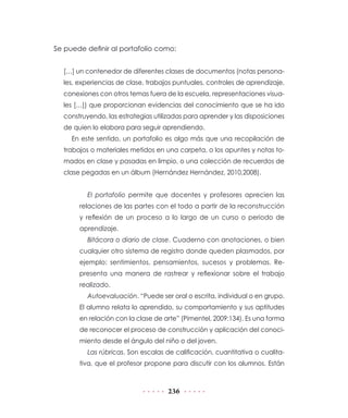 Se puede definir al portafolio como:


  […] un contenedor de diferentes clases de documentos (notas persona-
  les, experiencias de clase, trabajos puntuales, controles de aprendizaje,
  conexiones con otros temas fuera de la escuela, representaciones visua-
  les […]) que proporcionan evidencias del conocimiento que se ha ido
  construyendo, las estrategias utilizadas para aprender y las disposiciones
  de quien lo elabora para seguir aprendiendo.
     En este sentido, un portafolio es algo más que una recopilación de
  trabajos o materiales metidos en una carpeta, o los apuntes y notas to-
  mados en clase y pasadas en limpio, o una colección de recuerdos de
  clase pegadas en un álbum (Hernández Hernández, 2010,2008).


          El portafolio permite que docentes y profesores aprecien las
       relaciones de las partes con el todo a partir de la reconstrucción
       y reflexión de un proceso a lo largo de un curso o periodo de
       aprendizaje.
          Bitácora o diario de clase. Cuaderno con anotaciones, o bien
       cualquier otro sistema de registro donde queden plasmados, por
       ejemplo: sentimientos, pensamientos, sucesos y problemas. Re-
       presenta una manera de rastrear y reflexionar sobre el trabajo
       realizado.
          Autoevaluación. “Puede ser oral o escrita, individual o en grupo.
       El alumno relata lo aprendido, su comportamiento y sus aptitudes
       en relación con la clase de arte” (Pimentel, 2009:134). Es una forma
       de reconocer el proceso de construcción y aplicación del conoci-
       miento desde el ángulo del niño o del joven.
          Las rúbricas. Son escalas de calificación, cuantitativa o cualita-
       tiva, que el profesor propone para discutir con los alumnos. Están



                                    236
 