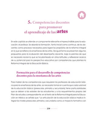 5. Competencias docentes
                        para promover
               el aprendizaje de las

En este capítulo se atiende un componente relevante e imprescindible para la edu-
cación: el profesor. Se aborda la formación, tanto inicial como continua, de los do-
centes como procesos necesarios para lograr los propósitos de la reforma integral
en lo que se refiere a la enseñanza de las artes. De igual forma se presentan algunas
propuestas para la evaluación del desempeño docente, bajo la premisa de que
es necesario revisar lo que se ha planteado en otras latitudes y reflexionar acerca
de su potencial para la perspectiva educativa por competencias que plantea la
Reforma Integral de la Educación Básica.



      Formación para el desarrollo de competencias
      docentes para la enseñanza de las artes

Para hablar de las competencias que requieren los profesores de educación bási-
ca para la enseñanza de las artes, es necesario tomar en cuenta que cada subnivel
de la educación básica (preescolar, primaria y secundaria) tiene particularidades
que se deben a las edades de los estudiantes y a los requerimientos propios del
Plan de estudios correspondiente; en el texto de la Reforma Integral para la Educa-
ción en México se señala que “La articulación de la educación básica implica in-
tegrar los niveles preescolar, primaria y secundaria como un trayecto formativo con


                                        239
 