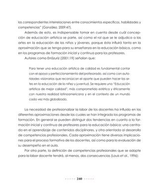 las correspondientes interrelaciones entre conocimientos específicos, habilidades y
competencias” (González, 2009:47).
    Además de esto, es indispensable tomar en cuenta desde cuál concep-
ción de educación artística se parte, así como el rol que se le adjudica a las
artes en la educación de los niños y jóvenes, porque ésta influirá tanto en la
aproximación que se tenga para su enseñanza en la educación básica, como
en los programas de formación inicial y continua para los profesores.
    Autores como Errázuriz (2001:19) señalan que:


       Para tener una educación artística de calidad es fundamental contar
       con el apoyo y perfeccionamiento del profesorado, así como con auto-
       ridades visionarias que reconozcan el aporte que pueden hacer las ar-
       tes en la educación de la niñez y juventud. Se requiere una “Educación
       artística de mejor calidad”, más comprometida estética y éticamente
       con nuestra realidad latinoamericana y en el contexto de un mundo
       cada vez más globalizado.


    La necesidad de profesionalizar la labor de los docentes ha influido en las
diferentes aproximaciones desde las cuales se han integrado los programas de
formación. En general se pueden distinguir dos tendencias en cuanto a la for-
mación inicial y continua de profesores para la educación básica: una centra-
da en el aprendizaje de contenidos disciplinares, y otra orientada al desarrollo
de competencias profesionales. Cada aproximación tiene diversas implicacio-
nes para el proceso formativo de los docentes, así como para la evaluación de
su desempeño en el aula.
    Por otra parte, la definición de competencias profesionales que se adopte
para la labor docente tendrá, al menos, dos consecuencias (Louis et al., 1996):




                                        240
 
