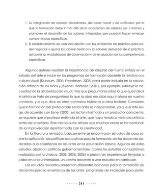 1. La integración de saberes disciplinares, del saber hacer y de actitudes; por lo
      que la formación debe ir más allá de la adquisición de saberes por sí mismos y
      promover el desarrollo de los saberes integrados que puedan hacer emerger
      competencias específicas.
    2. El establecimiento de una vinculación con los ambientes de práctica para po-
      der negociar y ajustar los saberes teóricos y los saberes derivados de la práctica,
      así como las modalidades de observación y de evaluación de las competencias
      específicas.


    Algunos autores resaltan la importancia de alejarse del fuerte énfasis en el
estudio del arte e incluir en los programas de formación docente la relativa a la
cultura visual (Duncum, 2003; Freedman, 2003) para poder incluirla en la educa-
ción artística de los niños y jóvenes. Barbosa (2001), por ejemplo, subraya la ne-
cesidad de la alfabetización visual; más que preguntarse sobre lo que quiso decir
el artista se trata de preguntarse lo que la obra nos dice aquí y ahora en nuestro
contexto, y lo que dice en otros contextos históricos a otros lectores. Considera
que la formación del profesorado en las artes es indispensable, ya que el arte exi-
ge, de acuerdo con Eisner (2003), un lector informado y un productor consciente;
se requiere que el profesor entienda el arte, que haya tenido la vivencia artística
antes de enseñarlo. Este mismo autor señala que muchas veces se ha confundi-
do la improvisación desinformada con la creatividad.
    En la literatura revisada, básicamente se encontraron estudios de caso so-
bre la aplicación de políticas educativas para la formación de los docentes de-
dicados a la enseñanza de las artes en la educación básica. Algunos de estos
estudios abarcan políticas gubernamentales (como los estudios comparativos
realizados por la Unesco, 2003, 2005, 2006) o presentan experiencias llevadas a
cabo en una universidad, un centro docente o una escuela en particular.
    Los estudios revisados presentan diferentes opciones para la formación de
docentes para la enseñanza de las artes: programas de iniciación para profe-


                                         241
 