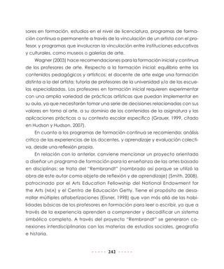 sores en formación, estudios en el nivel de licenciatura, programas de forma-
ción continua o permanente a través de la vinculación de un artista con el pro-
fesor, y programas que involucran la vinculación entre instituciones educativas
y culturales, como museos o galerías de arte.
    Wagner (2003) hace recomendaciones para la formación inicial y continua
de los profesores de arte. Respecto a la formación inicial: equilibrio entre los
contenidos pedagógicos y artísticos; el docente de arte exige una formación
distinta a la del artista; tutoría de profesores de la universidad y/o de las escue-
las especializadas. Los profesores en formación inicial requieren experimentar
con una amplia variedad de prácticas artísticas que puedan implementar en
su aula, ya que necesitarán tomar una serie de decisiones relacionadas con sus
valores en torno al arte, a su dominio de los contenidos de la asignatura y las
aplicaciones prácticas a su contexto escolar específico (Grauer, 1999, citado
en Hudson y Hudson, 2007).
    En cuanto a los programas de formación continua se recomienda: análisis
crítico de las experiencias de los docentes, y aprendizaje y evaluación colecti-
va, desde una reflexión propia.
    En relación con lo anterior, conviene mencionar un proyecto orientado
a diseñar un programa de formación para la enseñanza de las artes basado
en disciplinas; se trata del “Rembrandt” (nombrado así porque se utilizó la
obra de este autor como objeto de reflexión y de aprendizaje) (Smith, 2008),
patrocinado por el Arts Education Fellowship del National Endowment for
the Arts (NEA) y el Centro de Educación Getty. Tiene el propósito de desa-
rrollar múltiples alfabetizaciones (Eisner, 1998) que van más allá de las habi-
lidades básicas de los profesores en formación para leer o escribir, ya que a
través de la experiencia aprenden a comprender y decodificar un sistema
simbólico completo. A través del proyecto “Rembrandt” se generaron co-
nexiones interdisciplinarias con las materias de estudios sociales, geografía
e historia.


                                        242
 