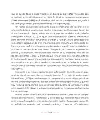 que se puede llevar a cabo mediante el diseño de proyectos vinculados con
el currículo y con el trabajo con los niños. En términos de autores como Motos
(2000) y Laferriere (1999) se plantea la posibilidad de que el profesor tenga el rol
de pedagogo-artista, pero también el de artista-pedagogo.
    Un factor considerado relevante para la enseñanza de las artes en la
educación básica se relaciona con las creencias y actitudes que tienen los
docentes respecto al arte, su importancia y su papel en el desarrollo del niño
y del joven (Gibson, 2003), al igual que su percepción sobre su capacidad
para enseñar arte a sus estudiantes (Hudson y Hudson, 2007). Estos aspectos
socioafectivos resultan de gran importancia para el diseño y la planeación de
los programas de formación para profesores de arte en la educación básica,
porque las concepciones que tienen al respecto, así como sus experiencias
previas y sus actitudes, son factores que influyen en su enseñanza más allá de
los conocimientos teóricos y prácticos que tengan para enseñar artes. Esto es:
la definición de las competencias que requieren los docentes para la ense-
ñanza de las artes y la utilización de las artes en la educación involucra la de-
finición de las actitudes y aspectos socioafectivos vinculados a los propósitos
educativos.
    En cuanto a las mejores opciones para la formación docente, existen algu-
nas investigaciones que ofrecen datos incipientes. En un estudio realizado por
Pérez Gómez (2008) se confirma que las competencias se adquieren, principal-
mente, durante el prácticum; es decir, durante el ejercicio profesional, y que no
hay ninguna competencia que se consiga sólo durante la formación teórica
en la carrera. Esto obliga a reflexionar acerca de los programas de formación
inicial y continua.
    En otro orden, diversos estudios se orientan a definir cuáles son las compe-
tencias (conocimientos, habilidades y actitudes) que requieren los profesores
para la enseñanza de las artes en la educación básica. Como ya se comentó,
el perfil del docente de cada subnivel que integra a la educación básica es


                                        244
 