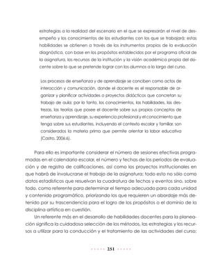 estrategias a la realidad del escenario en el que se expresarán el nivel de des-
      empeño y los conocimientos de los estudiantes con los que se trabajará; estas
      habilidades se obtienen a través de los instrumentos propios de la evaluación
      diagnóstica, con base en los propósitos establecidos por el programa oficial de
      la asignatura, los recursos de la institución y la visión académica propia del do-
      cente sobre lo que se pretende lograr con los alumnos a lo largo del curso.


       Los procesos de enseñanza y de aprendizaje se conciben como actos de
       interacción y comunicación, donde el docente es el responsable de or-
       ganizar y planificar actividades o proyectos didácticos que concretan su
       trabajo de aula; por lo tanto, los conocimientos, las habilidades, las des-
       trezas, las teorías que posee el docente sobre sus propios conceptos de
       enseñanza y aprendizaje, su experiencia profesional y el conocimiento que
       tenga sobre sus estudiantes, incluyendo el contexto escolar y familiar, son
       considerados la materia prima que permite orientar la labor educativa
       (Castro, 2006:6).


    Para ello es importante considerar el número de sesiones efectivas progra-
madas en el calendario escolar, el número y fechas de los periodos de evalua-
ción y de registro de calificaciones, así como los proyectos institucionales en
que habrá de involucrarse el trabajo de la asignatura; todo esto no sólo como
datos estadísticos que resuelvan la cuadratura de fechas y eventos sino, sobre
todo, como referente para determinar el tiempo adecuado para cada unidad
y contenido programático, priorizando los que requieren un abordaje más de-
tenido por su trascendencia para el logro de los propósitos o el dominio de la
disciplina artística en cuestión.
    Un referente más en el desarrollo de habilidades docentes para la planea-
ción significa la cuidadosa selección de los métodos, las estrategias y los recur-
sos a utilizar para la conducción y el tratamiento de las actividades del curso;


                                          251
 