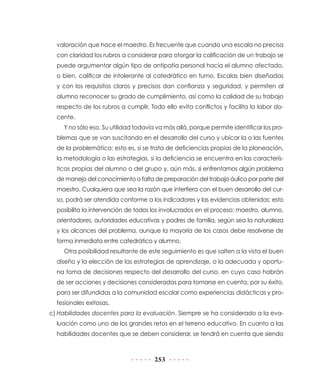 valoración que hace el maestro. Es frecuente que cuando una escala no precisa
  con claridad los rubros a considerar para otorgar la calificación de un trabajo se
  puede argumentar algún tipo de antipatía personal hacia el alumno afectado,
  o bien, calificar de intolerante al catedrático en turno. Escalas bien diseñadas
  y con los requisitos claros y precisos dan confianza y seguridad, y permiten al
  alumno reconocer su grado de cumplimiento, así como la calidad de su trabajo
  respecto de los rubros a cumplir. Todo ello evita conflictos y facilita la labor do-
  cente.
    Y no sólo eso. Su utilidad todavía va más allá, porque permite identificar los pro-
  blemas que se van suscitando en el desarrollo del curso y ubicar la o las fuentes
  de la problemática; esto es, si se trata de deficiencias propias de la planeación,
  la metodología o las estrategias, si la deficiencia se encuentra en las caracterís-
  ticas propias del alumno o del grupo y, aún más, si enfrentamos algún problema
  de manejo del conocimiento o falta de preparación del trabajo áulico por parte del
  maestro. Cualquiera que sea la razón que interfiera con el buen desarrollo del cur-
  so, podrá ser atendida conforme a los indicadores y las evidencias obtenidas; esto
  posibilita la intervención de todos los involucrados en el proceso: maestro, alumno,
  orientadores, autoridades educativas y padres de familia, según sea la naturaleza
  y los alcances del problema, aunque la mayoría de los casos debe resolverse de
  forma inmediata entre catedrático y alumno.
    Otra posibilidad resultante de este seguimiento es que salten a la vista el buen
  diseño y la elección de las estrategias de aprendizaje, o la adecuada y oportu-
  na toma de decisiones respecto del desarrollo del curso, en cuyo caso habrán
  de ser acciones y decisiones consideradas para tomarse en cuenta, por su éxito,
  para ser difundidas a la comunidad escolar como experiencias didácticas y pro-
  fesionales exitosas.
c) Habilidades docentes para la evaluación. Siempre se ha considerado a la eva-
  luación como uno de los grandes retos en el terreno educativo. En cuanto a las
  habilidades docentes que se deben considerar, se tendrá en cuenta que siendo



                                      253
 