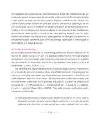 coreografías, las exposiciones y demostraciones, todo ello más factible de ser
evaluado a partir de procesos de desarrollo y de productos terminados. En ello
cobra particular importancia el uso de los registros, la elaboración de escalas
y la recopilación de evidencias que den cuenta del avance y del logro de las
competencias, que se manifiesta en la demostración de las habilidades cons-
truidas a través del proceso de aprendizaje en la asignatura. Las habilidades
docentes de observación, comunicación, persuasión y empatía con los estu-
diantes adquieren vital importancia para generar un diálogo que permita la
retroalimentación constante con el fin de corregir, aconsejar o reencauzar el
aprendizaje a lo largo del curso.


Actitudes profesionales
Las actitudes profesionales de los docentes guardan una relación directa con el
cuerpo de valores que poseen, son una expresión de los mismos: “En toda práctica
pedagógica se evidencian los valores, las creencias, las concepciones, los modelos
de pensamiento, incluyendo la formación y la experiencia de quien conduce el
aprendizaje” (Castro, 2006:201-215).
    De esta manera llegamos a abordar uno de los aspectos más importantes
en el desarrollo del proceso educativo: el perfil del docente, integrado por los
valores y principios personales y profesionales que se expresan a través de sus
actitudes en el ejercicio de su labor: “Se requiere abarcar las seis facetas que
se encuentran intrínsecas en el proceso educativo, a saber: la perspectiva
personal, la […] institucional, la […] interpersonal, la […] social, la […] didácti-
ca y la […] valoral” (Pérez Mora, 2007:8). Para este caso se resaltan las estric-
tamente profesionales:


    a) Actitudes profesionales en la planeación. Podríamos proponer, en primer lugar, la
      disposición, en razón de ser fundamental para confrontar el gran reto de escribir
      y plasmar en los formatos, o con los requisitos ex profeso, el diseño del curso aten-



                                          255
 