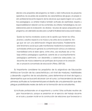 diendo a los propósitos del programa, la misión y visión institucional, los proyectos
      operativos, los acuerdos de academia, las características del grupo y la propia vi-
      sión profesional docente respecto de los alcances que espera lograr con su prác-
      tica pedagógica. Lo anterior implica también actitudes de asertividad, respeto y
      responsabilidad en relación con los contenidos, los criterios metodológicos, las con-
      sideraciones para la evaluación, los diversos recursos de apoyo propuestos por el
      programa y el calendario escolar para cumplir la finalidad de la educación básica.


       Quizás los hechos revelados acerca de la apatía que tienen los niños,
       jóvenes y adultos respecto a la música y las artes de la academia, ten-
       ga que ver con una deformación integral abrumadora. Posiblemente
       este fenómeno social que suele manifestarse mediante la inasistencia a
       actividades artísticas en general, la contaminación sónica y la dolorosa
       insensibilidad ante el dolor ajeno, entre otros, sea resultado de un tra-
       bajo artístico pedagógico superficial, carente de un acompañamiento
       pedagógico pertinente, con desarrollos y cadencias adecuadas. Los
       docentes de música debemos ser partícipes de la praxis en la creación
       de un proyecto concertado de educación (Pérez, 2007:20).


    Es importante considerar los propósitos de la asignatura de Educación
Artística en función de las características y el nivel de madurez, habilidades
y desarrollo cognitivo de los estudiantes, para determinar el nivel de logros y
desempeños que se buscará alcanzar con el curso. La trascendencia de estas
primeras actitudes es fundamental para el diseño de una planeación que des-
pliegue posibilidades reales de éxito en la formación de los estudiantes.


    b) Actitudes profesionales en el seguimiento y control. Estas actitudes resultan de
      gran trascendencia, porque se presentan en el ejercicio del trabajo docente
      en el aula y pueden incidir en la construcción de relaciones que favorezcan o



                                          256
 