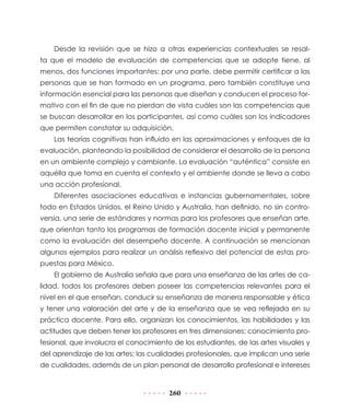 Desde la revisión que se hizo a otras experiencias contextuales se resal-
ta que el modelo de evaluación de competencias que se adopte tiene, al
menos, dos funciones importantes: por una parte, debe permitir certificar a las
personas que se han formado en un programa, pero también constituye una
información esencial para las personas que diseñan y conducen el proceso for-
mativo con el fin de que no pierdan de vista cuáles son las competencias que
se buscan desarrollar en los participantes, así como cuáles son los indicadores
que permiten constatar su adquisición.
    Las teorías cognitivas han influido en las aproximaciones y enfoques de la
evaluación, planteando la posibilidad de considerar el desarrollo de la persona
en un ambiente complejo y cambiante. La evaluación “auténtica” consiste en
aquélla que toma en cuenta el contexto y el ambiente donde se lleva a cabo
una acción profesional.
    Diferentes asociaciones educativas e instancias gubernamentales, sobre
todo en Estados Unidos, el Reino Unido y Australia, han definido, no sin contro-
versia, una serie de estándares y normas para los profesores que enseñan arte,
que orientan tanto los programas de formación docente inicial y permanente
como la evaluación del desempeño docente. A continuación se mencionan
algunos ejemplos para realizar un análisis reflexivo del potencial de estas pro-
puestas para México.
    El gobierno de Australia señala que para una enseñanza de las artes de ca-
lidad, todos los profesores deben poseer las competencias relevantes para el
nivel en el que enseñan, conducir su enseñanza de manera responsable y ética
y tener una valoración del arte y de la enseñanza que se vea reflejada en su
práctica docente. Para ello, organizan los conocimientos, las habilidades y las
actitudes que deben tener los profesores en tres dimensiones: conocimiento pro-
fesional, que involucra el conocimiento de los estudiantes, de las artes visuales y
del aprendizaje de las artes; las cualidades profesionales, que implican una serie
de cualidades, además de un plan personal de desarrollo profesional e intereses


                                       260
 