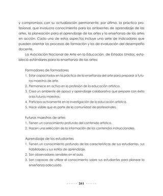 y compromisos con su actualización permanente; por último, la práctica pro-
fesional, que involucra conocimiento para los ambientes de aprendizaje de las
artes, la planeación para el aprendizaje de las artes y la enseñanza de las artes
en acción. Cada uno de estos aspectos incluye una serie de indicadores que
pueden orientar los procesos de formación y los de evaluación del desempeño
docente.
    La Asociación Nacional de Arte en la Educación, de Estados Unidos, esta-
bleció estándares para la enseñanza de las artes:


    Formadores de formadores
    1. Estar capacitados en la práctica de la enseñanza del arte para preparar a futu-
      ros maestros de arte.
    2. Permanece en activo en la profesión de la educación artística.
    3. Crea un ambiente de apoyo y aprendizaje colaborativo que prepare con éxito
      a los futuros maestros.
    4. Participa activamente en la investigación de la educación artística.
    5. Hace visible que es parte de la comunidad de profesionales.


    Futuros maestros de artes
    1. Tienen un conocimiento profundo del contenido artístico.
    2. Hacen una selección de la información de los contenidos instruccionales.


    Aprendizaje de los estudiantes
    1. Tienen un conocimiento profundo de las características de sus estudiantes, sus
      habilidades y sus estilos de aprendizaje.
    2. Son observadores sensibles en el aula.
    3. Son capaces de utilizar el conocimiento sobre sus estudiantes para planear la
      enseñanza adecuada.




                                         261
 