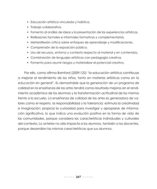 • Educación artística vinculada y holística.
     • Trabajo colaborativo.
     • Fomento al análisis de ideas y la presentación de las experiencias artísticas.
     • Reflexiones formales e informales formativas y complementarias.
     • Metareflexión crítica sobre enfoques de aprendizaje y modificaciones.
     • Comprensión de la exposición pública.
     • Uso de recursos, entorno y contexto respecto al material y en contenidos.
     • Combinación de lenguajes artísticos con pedagogía creativa.
     • Fomento para asumir riesgos y materializar el potencial creativo.


    Por ello, como afirma Bamford (2009:122) “la educación artística contribuye
a mejorar el rendimiento de los niños, tanto en materias artísticas como en la
educación en general”. Es demostrable que la generación de un programa de
calidad en la enseñanza de las artes tendrá como resultado mejoras en el rendi-
miento académico de los alumnos y la transformación actitudinal de los mismos
frente a la escuela. La enseñanza de calidad de las artes es generadora de va-
lores como el respeto, la responsabilidad y la tolerancia; estimula la creatividad
e imaginación; propicia la curiosidad para investigar y apropiarse de informa-
ción significativa, lo que indica una evolución positiva en la forma de vida de
las comunidades, porque considera las características individuales y culturales
del contexto. Lo anterior no sólo impacta a los alumnos, también a los docentes,
porque desarrollan las mismas características que sus alumnos.




                                        267
 