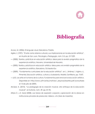 Bibliografía

Acoso, M. (2006), El lenguaje visual, Barcelona, Paidós.
Agirre, I. (1997), “El arte como sistema cultural y sus implicaciones en la educación artística”,
          en Huarte de San Juan. Psicología y Pedagogía, núm. 2-3, pp. 217-229.
— (2000), Teorías y prácticas en educación artística. Ideas para la revisión pragmática de la
          experiencia estética, Navarra, Universidad de Navarra.
— (2005), Teorías y prácticas en educación artística. Ideas para una revisión pragmatista de la
          experiencia estética, Barcelona, Octaedro-Eur.
— (2009), “Fundamentos curriculares de la educación artística”, en L. Jiménez, I. Agirre y L.
          Pimentel, Educación artística, cultura y ciudadanía, Madrid, Santillana, pp. 75-87.
— (s/f), Las artes en la trama de la cultura. Fundamentos para renovar la educación artística.
          Disponible en: http://www.usfm.br/lau/notivias1_arquivos/lasartes.pdf (consultado
          el 13 de julio de 2009).
Alcázar, A. (2010), “La pedagogía de la creación musical, otro enfoque de la educación
          musical”, en Eufonía, núm. 49, pp. 81-92.
Alfaro C. y E. Saraí (2008), Las tareas de expresión corporal y apreciación de la danza en
          instituciones privadas de preescolar, México, UPN (tesis de maestría).




                                              269
 