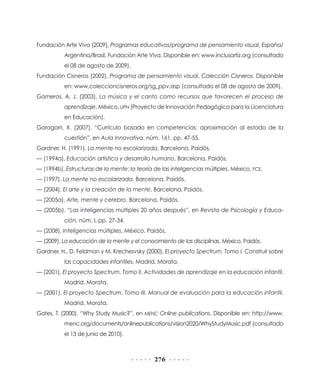 Fundación Arte Viva (2009), Programas educativos/programa de pensamiento visual, España/
           Argentina/Brasil, Fundación Arte Viva. Disponible en: www.inclusartiz.org (consultado
           el 08 de agosto de 2009).
Fundación Cisneros (2002), Programa de pensamiento visual, Colección Cisneros. Disponible
           en: www.coleccioncisneros.org/sg_ppv.asp (consultado el 08 de agosto de 2009).
Gameros, A. J. (2003), La música y el canto como recursos que favorecen el proceso de
           aprendizaje, México, UPN (Proyecto de Innovación Pedagógica para la Licenciatura
           en Educación).
Garagorri, X. (2007), “Currículo basado en competencias: aproximación al estado de la
           cuestión”, en Aula Innovativa, núm. 161, pp. 47-55.
Gardner, H. (1991), La mente no escolarizada, Barcelona, Paidós.
— (1994a), Educación artística y desarrollo humano, Barcelona, Paidós.
— (1994b), Estructuras de la mente: la teoría de las inteligencias múltiples, México, FCE.
— (1997), La mente no escolarizada, Barcelona, Paidós.
— (2004), El arte y la creación de la mente, Barcelona, Paidós.
— (2005a), Arte, mente y cerebro, Barcelona, Paidós.
— (2005b), “Las inteligencias múltiples 20 años después”, en Revista de Psicología y Educa-
           ción, núm. I, pp. 27-34.
— (2008), Inteligencias múltiples, México, Paidós.
— (2009), La educación de la mente y el conocimiento de las disciplinas, México, Paidós.
Gardner, H., D. Feldman y M. Krechesvsky (2000), El proyecto Spectrum. Tomo I. Construir sobre
           las capacidades infantiles, Madrid, Morata.
— (2001), El proyecto Spectrum. Tomo II. Actividades de aprendizaje en la educación infantil,
           Madrid, Morata.
— (2001), El proyecto Spectrum. Tomo III. Manual de evaluación para la educación infantil,
           Madrid, Morata.
Gates, T. (2000), “Why Study Music?”, en MENC Online publications. Disponible en: http://www.
           menc.org/documents/onlinepublications/vision2020/WhyStudyMusic.pdf (consultado
           el 13 de junio de 2010).



                                              276
 
