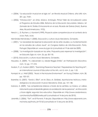 — (2004), “La educación musical en el siglo XXI”, en Revista Musical Chilena, año LVIII, núm.
           201, pp. 74-81.
— (2006), “Introducción”, en Artes. Música. Antología. Primer Taller de Actualización sobre
           el Programa de Estudios 2006. Reforma de la Educación Secundaria, México, SEP
           (tomado de M. Shafer, El rinoceronte en el aula, Ricardo de Gainza (trad.), Buenos
           Aires, Ricordi Americana, 1975).
Hersch, L., D. Rychen y J. Konstant (1999), Proyecto sobre competencias en el contexto de la
           OCDE, París, OCDE.

Hernández Hernández, F. (2000), Educación y cultura visual, Barcelona, Octaedro.
— (2001), “La necesidad de repensar la educación de las artes visuales y su fundamentación
           en los estudios de cultura visual”, en Congreso Ibérico de Arte-Educación, Porto,
           Portugal. Disponible en: www.rio.rj.gov.br (consultado el 19 de abril de 2009).
— (2008), “La investigación basada en las artes. Propuesta para repensar la investigación”,
           en Educatio Siglo XXI, núm. 26, pp. 85-118.
— (2010), Educación y cultura visual, Barcelona, Octaedro.
Hoyuelos, A. (2009), “Ir y descender a y desde Reggio Emilia”, en Participación Educativa,
           núm. 12, pp. 171-218.
Hudson, P. y S. Hudson (2007), “Examining Preservice Teachers’ Preparedness for Teaching Art”,
           en International Journal of Education & the Arts, vol. 8, núm. 5, pp. 1-25.
Humpal, M. y J. Wolf (2003), “Music in the Inclusive Environment”, en Young Children, núm. 58,
           pp. 103-107.
Ibarretxe, G. (2007), “David J. Elliot”, en M. Díaz y A. Giráldez, Aportaciones teóricas y meto-
           dológicas a la educación musical, Barcelona, Graó, pp. 141-148.
Ivanova, A. (2009), “Las competencias básicas a través de los sentidos. La música, un valioso
           instrumento para el desarrollo global y la socialización de las personas”, en Educación
           y futuro digital, segundo foro educativo. Disponible en: http://www.cesdonbosco.
           com/revista/foro%20II/anelia.pdf (consultado el 14 de junio de 2010).
Jaramillo, S. (2006), “Tort”, en El Porvenir, 9 de julio. Disponible en: http://www.elporvenir.com.
           mx/notas.asp?nota_id=75165 (consultado el 13 de junio de 2010).



                                               278
 