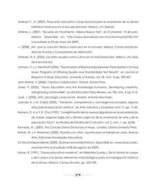 Jiménez C., H. (2007), Propuesta educativa computacional para la enseñanza de la danza
          folklórica mexicana en la escuela primaria, México, UPN (tesina).
Jiménez, L. (2007), “Escuelas en movimiento: México-Nueva York”, en El Universal, 15 de junio,
          México. Disponible en: http://www.eluniversal.com.mx/columnas/65750.html
          (consultado el 23 de mayo de 2009).
— (2008), ¡Ah, que la canción! Música mexicana en la escuela, México, Conaculta/Socie-
          dad de Autores y Compositores de México/SEP.
Jiménez, M. E. (2003), Las artes visuales como cultura en el nivel preescolar, México, UPN (tesis
          de licenciatura).
Johnson, C. y J. Memmott (2006), “Examination of Relationships between Participation in School
          Music Programs of Differing Quality and Standardized Test Results”, en Journal of
          Research in Music Education, University of Kansas, vol. 54, núm. 4, pp. 293-307.
John-Steiner, V. (2000), Creative Collaboration, Oxford, Oxford Press.
Jones, P. (2005), “Music Education and the Knowledge Economy. Developing creativity,
          strengthening communities”, en Arts Education Policy Review, vol. 106, núm. 4, pp. 5-12.
Jové, J. (2002), Arte, psicología y educación, Madrid, Antonio Machado.
Juanola, R. y M. Calbó (2005), “Transición, competencia y convergencia europea: algunos
          retos para la educación artística”, en Arte, Individuo y Sociedad, núm.17, pp. 17-42.
Kamens, D. H. e Y. K. Cha (1999), “La legitimación de las nuevas asignaturas en la escolarización
          de masas: orígenes (siglo XIX) y difusión (siglo XX) de la enseñanza de arte y de la
          educación física”, en Revista de Estudios del Currículum, vol. 2, núm. 1, pp. 62-86.
Kennedy, M., (2007), The Concise Oxford Dictionary of Music, Londres, Oxford University Press.
Kohan, W. y V. Waksman (2000), Filosofía con niños. Aportes para el trabajo en clase, Buenos
          Aires, Ediciones Novedades Educativas.
La Vaca Independiente (2009), Quiénes somos/día/historia. Disponible en: www.lavaca.edu.
          mx/main.html (consultado el 08 de agosto de 2009).
Laban, R. (1991), “Danza educativa moderna”, en Hilda Islas (comp.), De la historia al cuerpo
          y del cuerpo a la danza: elementos metodológicos para la investigación histórica
          de la danza, México, Conaculta-INBA, pp. 335-345.



                                              279
 