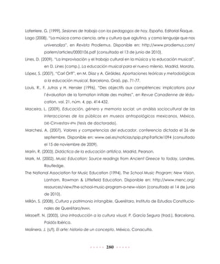 Laferriere, G. (1999), Sesiones de trabajo con los pedagogos de hoy, España, Editorial Ñaque.
Lago (2008), “La música como ciencia, arte y cultura que aglutina, y como lenguaje que nos
          universaliza”, en Revista Prodiemus. Disponible en: http://www.prodiemus.com/
          parlem/articles/0000106.pdf (consultado el 13 de junio de 2010).
Lines, D. (2009), “La improvisación y el trabajo cultural en la música y la educación musical”,
          en D. Lines (comp.), La educación musical para el nuevo milenio, Madrid, Morata.
López, S. (2007), “Carl Orff”, en M. Díaz y A. Giráldez, Aportaciones teóricas y metodológicas
          a la educación musical, Barcelona, Graó, pp. 71-77.
Louis, R., F. Jutras y H. Hensler (1996), “Des objectifs aux compétences: implications pour
          l’évaluation de la formation initiale des maitres”, en Revue Canadienne de lédu-
          cation, vol. 21, núm. 4, pp. 414-432.
Maceira, L. (2009), Educación, género y memoria social: un análisis sociocultural de las
          interacciones de los públicos en museos antropológicos mexicanos, México,
          DIE-Cinvestav-IPN (tesis de doctorado).

Marchesi, A. (2007), Valores y competencias del educador, conferencia dictada el 26 de
          septiembre. Disponible en: www.oei.es/noticias/spip.php?article1094 (consultado
          el 15 de noviembre de 2009).
Marín, R. (2003), Didáctica de la educación artística, Madrid, Pearson.
Mark, M. (2002), Music Education: Source readings from Ancient Greece to today, Londres,
          Routledge.
The National Association for Music Education (1994), The School Music Program: New Vision,
          Lanham, Rowman & Littlefield Education. Disponible en: http://www.menc.org/
          resources/view/the-school-music-program-a-new-vision (consultado el 14 de junio
          de 2010).
Millán, S. (2008), Cultura y patrimonio intangible, Querétaro, Instituto de Estudios Constitucio-
          nales de Querétaro/INAH.
Mirzoeff, N. (2003), Una introducción a la cultura visual, P. García Segura (trad.), Barcelona,
          Paidós Ibérica.
Molinera, J. (s/f), El arte: historia de un concepto, México, Conaculta.



                                              280
 