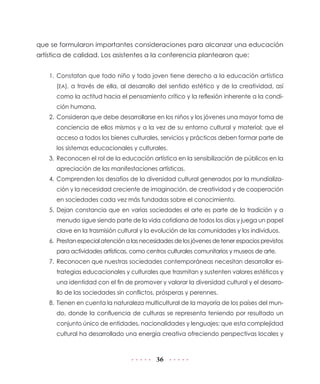 que se formularon importantes consideraciones para alcanzar una educación
artística de calidad. Los asistentes a la conferencia plantearon que:


    1. Constatan que todo niño y todo joven tiene derecho a la educación artística
      (EA), a través de ella, al desarrollo del sentido estético y de la creatividad, así
      como la actitud hacia el pensamiento crítico y la reflexión inherente a la condi-
      ción humana.
    2. Consideran que debe desarrollarse en los niños y los jóvenes una mayor toma de
      conciencia de ellos mismos y a la vez de su entorno cultural y material; que el
      acceso a todos los bienes culturales, servicios y prácticas deben formar parte de
      los sistemas educacionales y culturales.
    3. Reconocen el rol de la educación artística en la sensibilización de públicos en la
      apreciación de las manifestaciones artísticas.
    4. Comprenden los desafíos de la diversidad cultural generados por la mundializa-
      ción y la necesidad creciente de imaginación, de creatividad y de cooperación
      en sociedades cada vez más fundadas sobre el conocimiento.
    5. Dejan constancia que en varias sociedades el arte es parte de la tradición y a
      menudo sigue siendo parte de la vida cotidiana de todos los días y juega un papel
      clave en la trasmisión cultural y la evolución de las comunidades y los individuos.
    6. Prestan especial atención a las necesidades de los jóvenes de tener espacios previstos
      para actividades artísticas, como centros culturales comunitarios y museos de arte.
    7. Reconocen que nuestras sociedades contemporáneas necesitan desarrollar es-
      trategias educacionales y culturales que trasmitan y sustenten valores estéticos y
      una identidad con el fin de promover y valorar la diversidad cultural y el desarro-
      llo de las sociedades sin conflictos, prósperas y perennes.
    8. Tienen en cuenta la naturaleza multicultural de la mayoría de los países del mun-
      do, donde la confluencia de culturas se representa teniendo por resultado un
      conjunto único de entidades, nacionalidades y lenguajes; que esta complejidad
      cultural ha desarrollado una energía creativa ofreciendo perspectivas locales y



                                            36
 