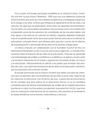 Por su parte, el Consejo de Europa manifiesta en su informe Culture, Creati-
vity and the Young Proyect (Robinson, 1999) que hay una diferencia sustancial
entre el acento que se le da a las materias académicas y el relegado papel que
se le otorga a las artes, actitud que fortalece el alejamiento entre las artes y las
ciencias. De aquí que se propusieran, entre otras, las siguientes recomendacio-
nes: las artes y la cultura deben estudiarse y reconocerse como una contribución
al desarrollo social de las personas; las autoridades de las escuelas deben dar
más apoyo a las artes en el currículo; los artistas y expertos deberían implicarse
más en la planificación tanto de la educación formal como de la no formal; los
indicadores culturales tienen que afinarse para que den cuenta de los efectos
de la participación y del estudio de las artes en los jóvenes a largo plazo.
    La Unesco impulsó, en colaboración con el Australian Council for Arts y la
International Federation of Arts Councils and Culture Agencies, un estudio inter-
nacional sobre el impacto de las artes en la educación. Para ello se desarrolló
una metodología de análisis cuantitativos y cualitativos: se aplicó una encuesta
y se revisaron respuestas de 37 países y organismos vinculados al arte, la cultura
y la educación. Adicionalmente se solicitó a los países que enviaran tres estu-
dios de caso, cuyo eje fuera el impacto de las artes en la educación; asimismo,
que incorporaran documentos visuales.
    El estudio promovido por la Unesco muestra que existe una serie de creen-
cias que no permiten dar a la enseñanza de las artes su justo valor. Algunas de
las creencias se relacionan con el hecho de que, a pesar del reconocimiento
de las ventajas que ésta ofrece en la educación formal, no se le considera
candidata para las formas estandarizadas de análisis de la calidad educativa
que llevan a cabo muchos países; por ejemplo, la prueba PISA (OCDE), que sirve
para la evaluación internacional de los alumnos, sólo examina el rendimiento
en áreas temáticas como lectura, matemáticas y ciencias:




                                        38
 
