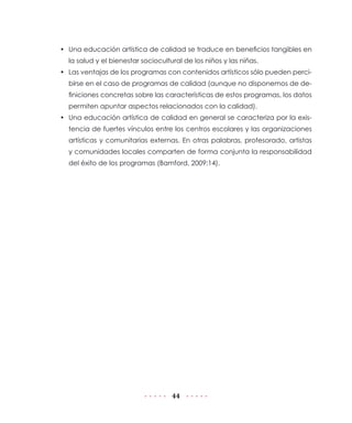 • Una educación artística de calidad se traduce en beneficios tangibles en
  la salud y el bienestar sociocultural de los niños y las niñas.
• Las ventajas de los programas con contenidos artísticos sólo pueden perci-
  birse en el caso de programas de calidad (aunque no disponemos de de-
  finiciones concretas sobre las características de estos programas, los datos
  permiten apuntar aspectos relacionados con la calidad).
• Una educación artística de calidad en general se caracteriza por la exis-
  tencia de fuertes vínculos entre los centros escolares y las organizaciones
  artísticas y comunitarias externas. En otras palabras, profesorado, artistas
  y comunidades locales comparten de forma conjunta la responsabilidad
  del éxito de los programas (Bamford, 2009:14).




                                    44
 
