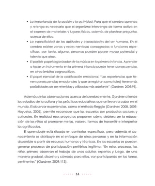 • La importancia de la acción y la actividad. Para que el cerebro aprenda
         y retenga es necesario que el organismo intervenga de forma activa en
         el examen de materiales y lugares físicos, además de plantear preguntas
         acerca de ellos.
      • La especificidad de las aptitudes y capacidades del ser humano. En el
         cerebro existen zonas y redes nerviosas consagradas a funciones espe-
         cíficas; por tanto, algunas personas pueden poseer mayor potencial y
         talento que otras.
      • El posible papel organizador de la música en la primera infancia. Aprender
         a tocar un instrumento en la primera infancia puede tener consecuencias
         en otros ámbitos cognoscitivos.
      • El papel esencial de la codificación emocional. “Las experiencias que tie-
         nen consecuencias emocionales (y que se registran como tales) tienen más
         posibilidades de ser retenidas y utilizadas más adelante” (Gardner, 2009:95).


    Además de las observaciones acerca del cerebro-mente, Gardner atiende
los estudios de la cultura y las prácticas educativas que se llevan a cabo en el
mundo. El observar experiencias, como el método Reggio (Gardner, 2008, 2009;
Hoyuelos, 2008), permite reconocer que las escuelas son productos sociales y
culturales. En realidad esos proyectos proponen cómo debiera ser la educa-
ción de los niños al promover metas, valores, formas de transmitir e interpretar
los significados.
    El aprendizaje está situado en contextos específicos, pero además el co-
nocimiento se distribuye en el enfoque de otras personas y en la información
disponible a partir de recursos humanos y técnicos. En las escuelas se pueden
generar procesos de participación periférica legítima: “En estos procesos, los
niños primero observan el trabajo de unos adultos expertos y luego, de una
manera gradual, discreta y cómoda para ellos, van participando en las tareas
pertinentes” (Gardner, 2009:113).


                                           53
 