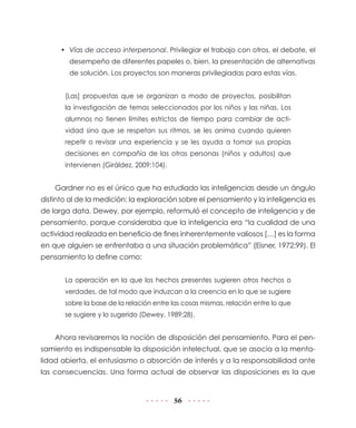 • Vías de acceso interpersonal. Privilegiar el trabajo con otros, el debate, el
        desempeño de diferentes papeles o, bien, la presentación de alternativas
        de solución. Los proyectos son maneras privilegiadas para estas vías.


       [Las] propuestas que se organizan a modo de proyectos, posibilitan
       la investigación de temas seleccionados por los niños y las niñas. Los
       alumnos no tienen límites estrictos de tiempo para cambiar de acti-
       vidad sino que se respetan sus ritmos, se les anima cuando quieren
       repetir o revisar una experiencia y se les ayuda a tomar sus propias
       decisiones en compañía de las otras personas (niños y adultos) que
       intervienen (Giráldez, 2009:104).


    Gardner no es el único que ha estudiado las inteligencias desde un ángulo
distinto al de la medición: la exploración sobre el pensamiento y la inteligencia es
de larga data. Dewey, por ejemplo, reformuló el concepto de inteligencia y de
pensamiento, porque consideraba que la inteligencia era “la cualidad de una
actividad realizada en beneficio de fines inherentemente valiosos […] es la forma
en que alguien se enfrentaba a una situación problemática” (Eisner, 1972:99). El
pensamiento lo define como:


       La operación en la que los hechos presentes sugieren otros hechos o
       verdades, de tal modo que induzcan a la creencia en lo que se sugiere
       sobre la base de la relación entre las cosas mismas, relación entre lo que
       se sugiere y lo sugerido (Dewey, 1989:28).


    Ahora revisaremos la noción de disposición del pensamiento. Para el pen-
samiento es indispensable la disposición intelectual, que se asocia a la menta-
lidad abierta, el entusiasmo o absorción de interés y a la responsabilidad ante
las consecuencias. Una forma actual de observar las disposiciones es la que


                                           56
 