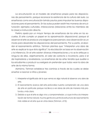 La enculturación es el modelo de enseñanza propio para las disposicio-
nes de pensamiento, porque reconoce la existencia de la cultura del aula. La
enseñanza como enculturación brinda pautas para impulsar las buenas dispo-
siciones para el pensamiento. En las aulas pueden existir tres maneras de encul-
turación: ejemplos culturales, interacciones (relaciones entre los miembros de
la clase) e instrucción directa.
    Perkins apela por un mayor tiempo de enseñanza de las artes en las es-
cuelas. El arte cumple un papel en la aproximación disposicional, porque al
observar el arte se produce una exigencia para pensar y esa observación es un
modo para desarrollar las disposiciones del pensamiento. Por su parte, al abor-
dar el razonamiento artístico, Tishman plantea que “interpretar una obra de
arte es explicar lo que ésta significa”; la elucidación se basa en la observación
y la inferencia. En el arte existen diversas interpretaciones y no se le atribuye a
ninguna de ellas, objetivamente, el valor de correcta o incorrecta, pero sí el
de inspiradoras y reveladoras. La enseñanza de las artes tendría que auxiliar a
los estudiantes a producir sus exégesis sin pretender que todos vean la obra de
arte de la misma forma.
    Asimismo, Tishman establece tres caminos a través de los cuales se debe
enseñar a razonar a niños y jóvenes:


    1. Interpretar el significado de lo que vemos es algo natural al observar una obra de
      arte.
    2. El razonamiento acerca del arte profundiza nuestra comprensión de una obra
      de arte en particular, porque nos lleva a ver obras de arte de manera más pro-
      funda y más clara.
    3. Debido a que el arte es algo vivo y comprometedor, y a que invita a la interpre-
      tación de forma natural, mucha gente encuentra la estructura de razonamiento
      más visible en el arte que en otras áreas (Tishman, s/f:3).




                                           58
 