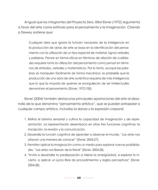 Al igual que los integrantes del Proyecto Zero, Elliot Eisner (1972) argumenta
a favor del arte como estímulo para el pensamiento y la imaginación. Citando
a Dewey sostiene que:


       Cualquier idea que ignora la función necesaria de la inteligencia en
       la producción de obras de arte se basa en la identificación del pensa-
       miento con la utilización de un tipo especial de material, signos verbales
       y palabras. Pensar en forma eficaz en términos de relación de cualida-
       des requiere tanto la utilización del pensamiento como pensar en térmi-
       nos de símbolos, verbales y matemáticos. Por lo tanto, aunque las pala-
       bras se manipulen fácilmente de forma mecánica, es probable que la
       producción de una obra de arte auténtica requiera de más inteligencia
       que lo que la mayoría de quienes se enorgullecen de ser intelectuales
       denominan el pensamiento (Eisner, 1972:100).


    Eisner (2004) también destaca las principales aportaciones del arte al desa-
rrollo de lo que denomina “pensamiento artístico”, que se pueden extrapolar a
cualquier campo artístico, incluidas la danza y la expresión corporal.


    1. Refina el sistema sensorial y cultiva la capacidad de imaginación y de repre-
      sentación. La representación desemboca en otras tres funciones cognitivas: la
      inscripción, la revisión y la comunicación.
    2. Desarrolla la función cognitiva de aprender a observar el mundo. “Las artes nos
      ofrecen una manera de conocer” (Eisner, 2004:27).
    3. Permiten aplicar la imaginación como un medio para explorar nuevas posibilida-
      des. “Las artes nos liberan de lo literal” (Eisner, 2004:28).
    4. “Invita a desarrollar la predisposición a tolerar la ambigüedad, a explorar lo in-
      cierto, a aplicar un juicio libre de procedimientos y reglas perceptivas” (Eisner,
      2004:28).



                                             60
 