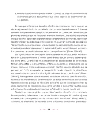 5. Permite explorar nuestro paisaje interior. “Cuando las artes nos conmueven de
      una manera genuina, descubrimos lo que somos capaces de experimentar” (Eis-
      ner, 2004:28).


    Es claro para Eisner que las artes afectan la conciencia, por lo que no se
debe cejar en el intento de usar el arte para la creación de la mente. El sistema
sensorial es la piedra de toque para experimentar las cualidades del entorno (el
punto de arranque son las funciones mentales inferiores), de aquí la relevancia
de que los niños aprendan explorando las características del mundo. Identificar
las diferencias y cualidades permite que los niños vayan formando conceptos:
“la formación de conceptos es una actividad de la imaginación donde se for-
man imágenes basadas en una o más modalidades sensoriales que represen-
tan conjuntos de cualidades asociadas con significantes” (Eisner, 2004:40).
    Los significados y los conceptos que adquieren los niños pueden represen-
tarse en cualquier material o forma, como bailar, actuar, pintar y escribir poe-
sía, entre otros. Cuando los niños desarrollan las capacidades de diferenciar,
formar conceptos y representarlos, entonces muestran el crecimiento de su
mente, porque el proceso de representación plantea la necesidad de que la
persona sea “más imaginativa y competente desde el punto de vista técni-
co, para traducir conceptos y los significados asociados a las formas” (Eisner,
2004:41). Para generar esto se requiere establecer entornos para la atención,
los fines y los materiales; la determinación de estos elementos se asocia a las
representaciones, porque es necesario buscar lo que se va a representar; es
decir, las formas de representación como sonidos o elementos visuales están
estrechamente unidas a la percepción, señalando lo que se puede ver.
    Sin duda las artes propician que los niños “presten atención a las caracterís-
ticas expresivas del entorno, a los productos de su imaginación y a trabajar un
material para que exprese o suscite una respuesta emocional” (Eisner, 2004:43).
Asimismo, la enseñanza de las artes aviva la facultad de los niños para desa-


                                        61
 