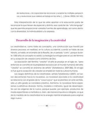 de resoluciones, y la capacidad de reconocer y aceptar las múltiples perspecti-
       vas y resoluciones que celebra el trabajo en las artes […] (Eisner, 2002b:143-145).


    Esta interpretación de lo que las artes aportan a la educación parte de
reconocer lo que tienen de especial y distinto; ese carácter de “otro lenguaje”
que les permite proporcionar variadas fuentes de aprendizaje, así como desta-
car la diversidad, la individualidad y la sorpresa.



      Desarrollo de la imaginación y la creatividad

La creatividad es, como todos los conceptos, una construcción que transitó por
diversos procesos; en realidad, en la cultura occidental, cuando se habla de ese
tránsito, se habla, en el ámbito de la filosofía, de un periodo “corto”, porque duran-
te 1 000 años el concepto no existió. La teología fue el lugar para el uso del término
en su acepción de creador como sinónimo de Dios.
    La asociación del término “creator” al arte se produjo en el siglo XIX, “pero
entonces se convirtió en la propiedad exclusiva (en el mundo humano) del arte;
“creator” se convirtió en sinónimo de artista” (Tatarkiewicz, 2007:286). En el siglo
XX fue que la acepción de creador se empleó en toda la cultura humana.
    Los rasgos distintivos de la creatividad, señala Tatarkiewicz (2007), se fue-
ron decantando hacia lo novedoso. La novedad asociada a la creatividad
se relaciona con el grado de la “cosa nueva” que se plantea; en este sentido,
sólo un alto grado se considera creativo. Asimismo, lo novedoso tiene expre-
siones cualitativas diversas: forma, modelos o métodos. Igual de desemejan-
tes son los orígenes de lo nuevo, porque puede, por ejemplo, producirse de
modo espontáneo o metódico o, bien, de manera impulsiva o dirigida. Lo que
da la medida de la creatividad es la energía mental empleada para originar
algo nuevo.


                                           63
 