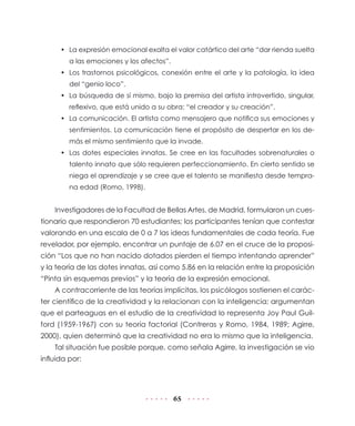 • La expresión emocional exalta el valor catártico del arte “dar rienda suelta
         a las emociones y los afectos”.
      • Los trastornos psicológicos, conexión entre el arte y la patología, la idea
         del “genio loco”.
      • La búsqueda de sí mismo, bajo la premisa del artista introvertido, singular,
         reflexivo, que está unido a su obra: “el creador y su creación”.
      • La comunicación. El artista como mensajero que notifica sus emociones y
         sentimientos. La comunicación tiene el propósito de despertar en los de-
         más el mismo sentimiento que la invade.
      • Las dotes especiales innatas. Se cree en las facultades sobrenaturales o
         talento innato que sólo requieren perfeccionamiento. En cierto sentido se
         niega el aprendizaje y se cree que el talento se manifiesta desde tempra-
         na edad (Romo, 1998).


    Investigadores de la Facultad de Bellas Artes, de Madrid, formularon un cues-
tionario que respondieron 70 estudiantes; los participantes tenían que contestar
valorando en una escala de 0 a 7 las ideas fundamentales de cada teoría. Fue
revelador, por ejemplo, encontrar un puntaje de 6.07 en el cruce de la proposi-
ción “Los que no han nacido dotados pierden el tiempo intentando aprender”
y la teoría de las dotes innatas, así como 5.86 en la relación entre la proposición
“Pinta sin esquemas previos” y la teoría de la expresión emocional.
    A contracorriente de las teorías implícitas, los psicólogos sostienen el carác-
ter científico de la creatividad y la relacionan con la inteligencia; argumentan
que el parteaguas en el estudio de la creatividad lo representa Joy Paul Guil-
ford (1959-1967) con su teoría factorial (Contreras y Romo, 1984, 1989; Agirre,
2000), quien determinó que la creatividad no era lo mismo que la inteligencia.
    Tal situación fue posible porque, como señala Agirre, la investigación se vio
influida por:




                                           65
 