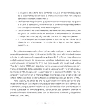 • El progresivo abandono de la confianza exclusiva en los métodos propios
         de la psicometría para abordar el análisis de una cuestión tan compleja
         como la de la creatividad humana.
      • La diversidad de oposiciones que para la acción ofrece la idea de que en
         el estudio, la detección y el desarrollo de la creatividad se puede partir de
         una concepción unitaria y lineal de la inteligencia.
      • Desplazamiento del objeto de estudio desde la atención por la codificación
         del grado de creatividad de los individuos, a la consideración del hecho
         como procesos complejos ligados a los procesos psicológicos superiores.
      • El cambio de perspectiva que supone aceptar el factor cultural social
         inherente –no meramente circunstancial– al hecho creativo (Agirre,
         2000:150-151).


    Sin duda, el enfoque sociocultural del desarrollo es el que ha tenido fuerte re-
percusión en la educación; particularmente Vigotsky es un referente básico para
estudiar las relaciones entre aprendizaje y desarrollo. El enfoque pone el acento
en la interdependencia de los procesos sociales e individuales que se dan en la
construcción del conocimiento. En lo que corresponde a la creatividad, señala
Vera John-Steiner (2000), son dos documentos y una conferencia los que se cen-
tran en el desarrollo de la capacidad creativa: La imaginación y la creatividad en
la infancia (1930), Imaginación y creatividad en el adolescente (1931), y La ima-
ginación y su desarrollo en la infancia (1932); sin embargo, si de creatividad en el
arte se trata no se debe olvidar su tesis doctoral sobre psicología del arte (1922).
    Para Vigostky, las obras de arte no pueden ser entendidas sólo como pro-
ducción individual, su comprensión pasa por el conocimiento del contexto so-
ciohistórico, porque permite reconocer qué contenidos están plasmados en la
obra y cuáles son los formatos para su construcción. Los contextos orientan la
producción de la obra de acuerdo con las tradiciones culturales y los géneros
artísticos (Jové, 2002).


                                         66
 