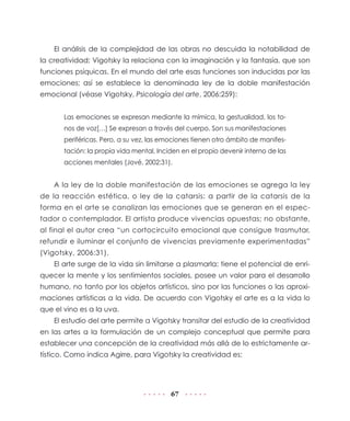 El análisis de la complejidad de las obras no descuida la notabilidad de
la creatividad; Vigotsky la relaciona con la imaginación y la fantasía, que son
funciones psíquicas. En el mundo del arte esas funciones son inducidas por las
emociones; así se establece la denominada ley de la doble manifestación
emocional (véase Vigotsky, Psicología del arte, 2006:259):


       Las emociones se expresan mediante la mímica, la gestualidad, los to-
       nos de voz[…] Se expresan a través del cuerpo. Son sus manifestaciones
       periféricas. Pero, a su vez, las emociones tienen otro ámbito de manifes-
       tación: la propia vida mental. Inciden en el propio devenir interno de las
       acciones mentales (Jové, 2002:31).


    A la ley de la doble manifestación de las emociones se agrega la ley
de la reacción estética, o ley de la catarsis: a partir de la catarsis de la
forma en el arte se canalizan las emociones que se generan en el espec-
tador o contemplador. El artista produce vivencias opuestas; no obstante,
al final el autor crea “un cortocircuito emocional que consigue trasmutar,
refundir e iluminar el conjunto de vivencias previamente experimentadas”
(Vigotsky, 2006:31).
    El arte surge de la vida sin limitarse a plasmarla; tiene el potencial de enri-
quecer la mente y los sentimientos sociales, posee un valor para el desarrollo
humano, no tanto por los objetos artísticos, sino por las funciones o las aproxi-
maciones artísticas a la vida. De acuerdo con Vigotsky el arte es a la vida lo
que el vino es a la uva.
    El estudio del arte permite a Vigotsky transitar del estudio de la creatividad
en las artes a la formulación de un complejo conceptual que permite para
establecer una concepción de la creatividad más allá de lo estrictamente ar-
tístico. Como indica Agirre, para Vigotsky la creatividad es:




                                          67
 