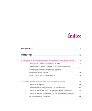 Índice

Presentación                                                          11


Introducción                                                          13


1. Perspectivas en la enseñanza de las artes en la educación básica   ..17

          Conceptos y nociones relativos al arte                       17
          La enseñanza de las artes en la educación básica             20
          Tendencias de la enseñanza de las artes
          en la educación básica                                       26
          El valor de la educación artística                          34


2. El papel formativo de las artes en la educación básica             ..45

          Desarrollo cognitivo                                         46
          Desarrollo de la imaginación y la creatividad                63
          Desarrollo de la experiencia y la percepción estética        76
          Desarrollo de las facultades analíticas y la comprensión
          de los contextos culturales                                  86
 