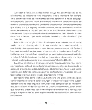 Aprender a vernos a nosotros mismos incluye tres construcciones: de los
sentimientos; de la realidad y del imaginario; y de la identidad. Por ejemplo,
en la construcción de los sentimientos los niños aprenden a través del juego
a incorporar la disciplina social. El desarrollo sentimental y moral necesita del
alimento dramático; la narrativa y el drama proporcionan un motor sentimental
que apunta a lo que Vigotsky sostiene como educación sentimental: “consiste
en hacer reversible el proceso emocional: las emociones se construyen cons-
cientemente como conocimientos del estado de ánimo, pero también, a partir
de ahí nos hacemos capaces de suscitarlos desde la conciencia misma” (Del
Río, 2004:59).
    Para edificar un imaginario de calidad se puede recurrir a las estructuras de
fondo, como la cultura popular o la ficción, y no sólo para la madurez artística y
moral de los niños, puesto que son esenciales para aprender a escribir. De igual
importancia que la imaginación es el corpus cultural donde crecen los niños y
los jóvenes; ese corpus influye y constituye las formas de consumo cultural (die-
ta cultural): “el niño tenderá a construir sus capacidades de acuerdo a su dieta
y elegirá su dieta de acuerdo a sus capacidades” (Del Río, 2004:61).
    Por último, para leerse a sí mismo es conveniente proporcionar a niños y jóve-
nes modelos de calidad; las mediaciones activas como el juego dramatizado, la
asistencia a teatro de calidad, la lectura de obras teatrales, hacer teatro o cine,
hacer análisis de la vida cotidiana a partir de los ritos clturales, religiosos o persona-
les con el apoyo de un diario, son sólo algunas de las formas.
    Los vigostkyanos, como se observa, han hecho una gran contribución para
comprender la creatividad, pero hoy surgen teorías que de igual forma buscan
acercarse desde otros ángulos a la multifacética configuración de la creativi-
dad. Es el caso del modelo de sistemas de Mihaly Csikszentmihalyi, quien afirma
que tratar a la creatividad sólo como un proceso mental no le hace justicia
porque ese proceso se da entre el pensamiento de los individuos y el contexto
sociocultural.


                                           71
 