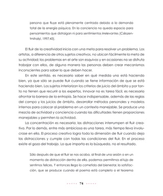persona que fluye está plenamente centrada debido a la demanda
       total de la energía psíquica. En la conciencia no queda espacio para
       pensamientos que distraigan ni para sentimientos irrelevantes (Csikszen-
       tmihalyi, 1997:43).


    El fluir de la creatividad inicia con una meta para resolver un problema. Los
artistas, a diferencia de otros sujetos creativos, no ubican fácilmente la meta de
su actividad; los problemas en el arte son esquivos y en ocasiones no se disfruta
trabajar con ellos, de alguna manera las personas deben crear mecanismos
inconscientes para saber lo que deben hacer.
    En este sentido, es necesario saber en qué medida uno está haciendo
bien, ya que sólo se puede fluir cuando se tiene información de que se está
haciendo bien. Los sujetos interiorizan los criterios de juicio del ámbito y por tan-
to no tienen que recurrir a los expertos. Innovar no es tarea fácil, es necesario
afrontar la barrera de la entropía. Se hace indispensable, además de las reglas
del campo y los juicios de ámbito, desarrollar métodos personales y modelos
internos para colocar al problema en un contexto manejable. Se produce una
mezcla de actividad y conciencia cuando las dificultades tienen proporciones
manejables y permiten la actividad.
    La concentración es necesaria; las distracciones interrumpen el fluir crea-
tivo. Por lo demás, entre más ambiciosa es una tarea, más tiempo lleva involu-
crase en ella. El proceso creativo logra toda la dimensión de fluir cuando deja
las distracciones y cumple con todas las condiciones del fluir. En el proceso
existe el gozo del trabajo. Lo que importa es la búsqueda, no el resultado.


       Sólo después de que el fluir se nos acaba, al final de una sesión o en un
       momento de distracción dentro de ella, podemos permitirnos el lujo de
       sentirnos felices. Y entonces llega la cometida del bienestar, la satisfac-
       ción, que se produce cuando el poema está completo o el teorema



                                           74
 